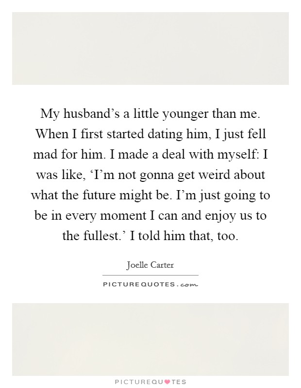 My husband's a little younger than me. When I first started dating him, I just fell mad for him. I made a deal with myself: I was like, ‘I'm not gonna get weird about what the future might be. I'm just going to be in every moment I can and enjoy us to the fullest.' I told him that, too. Picture Quote #1