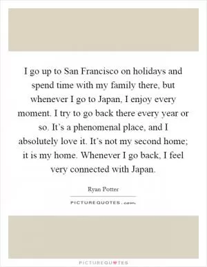 I go up to San Francisco on holidays and spend time with my family there, but whenever I go to Japan, I enjoy every moment. I try to go back there every year or so. It’s a phenomenal place, and I absolutely love it. It’s not my second home; it is my home. Whenever I go back, I feel very connected with Japan Picture Quote #1