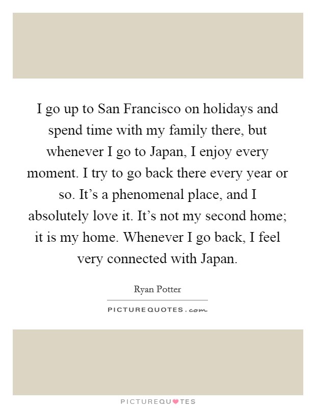 I go up to San Francisco on holidays and spend time with my family there, but whenever I go to Japan, I enjoy every moment. I try to go back there every year or so. It's a phenomenal place, and I absolutely love it. It's not my second home; it is my home. Whenever I go back, I feel very connected with Japan. Picture Quote #1