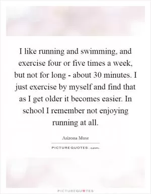 I like running and swimming, and exercise four or five times a week, but not for long - about 30 minutes. I just exercise by myself and find that as I get older it becomes easier. In school I remember not enjoying running at all Picture Quote #1