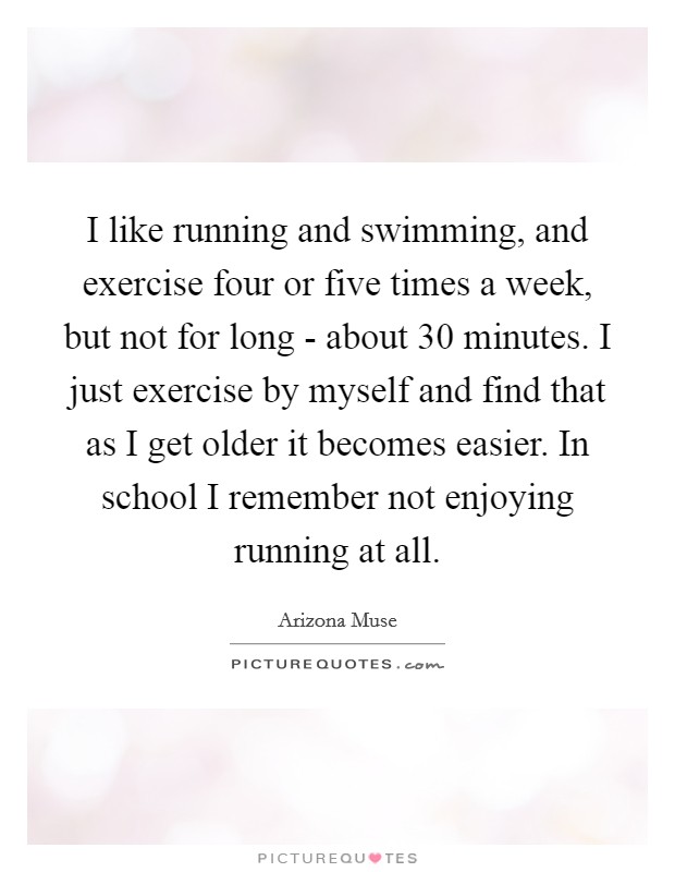 I like running and swimming, and exercise four or five times a week, but not for long - about 30 minutes. I just exercise by myself and find that as I get older it becomes easier. In school I remember not enjoying running at all. Picture Quote #1