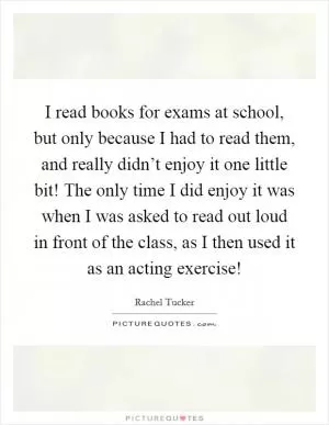 I read books for exams at school, but only because I had to read them, and really didn’t enjoy it one little bit! The only time I did enjoy it was when I was asked to read out loud in front of the class, as I then used it as an acting exercise! Picture Quote #1