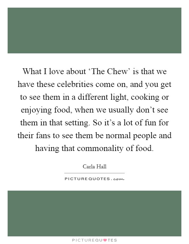 What I love about ‘The Chew’ is that we have these celebrities come on, and you get to see them in a different light, cooking or enjoying food, when we usually don’t see them in that setting. So it’s a lot of fun for their fans to see them be normal people and having that commonality of food Picture Quote #1