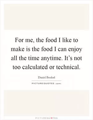 For me, the food I like to make is the food I can enjoy all the time anytime. It’s not too calculated or technical Picture Quote #1