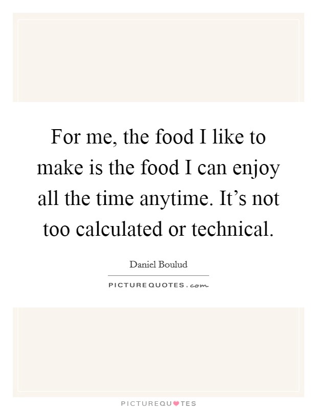 For me, the food I like to make is the food I can enjoy all the time anytime. It's not too calculated or technical. Picture Quote #1