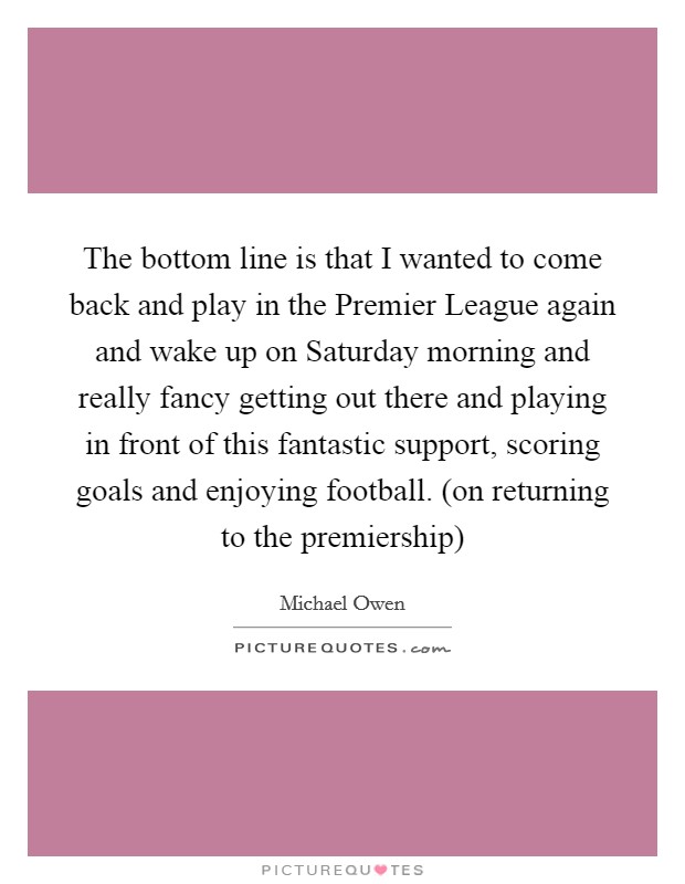The bottom line is that I wanted to come back and play in the Premier League again and wake up on Saturday morning and really fancy getting out there and playing in front of this fantastic support, scoring goals and enjoying football. (on returning to the premiership) Picture Quote #1