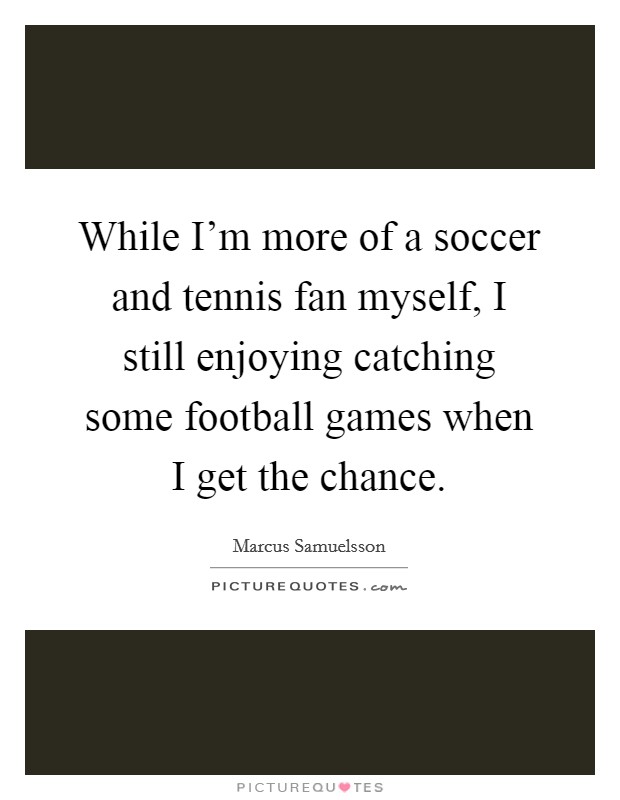 While I'm more of a soccer and tennis fan myself, I still enjoying catching some football games when I get the chance. Picture Quote #1
