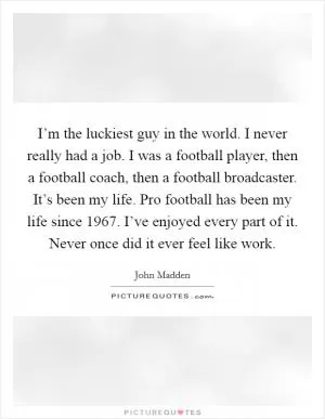 I’m the luckiest guy in the world. I never really had a job. I was a football player, then a football coach, then a football broadcaster. It’s been my life. Pro football has been my life since 1967. I’ve enjoyed every part of it. Never once did it ever feel like work Picture Quote #1