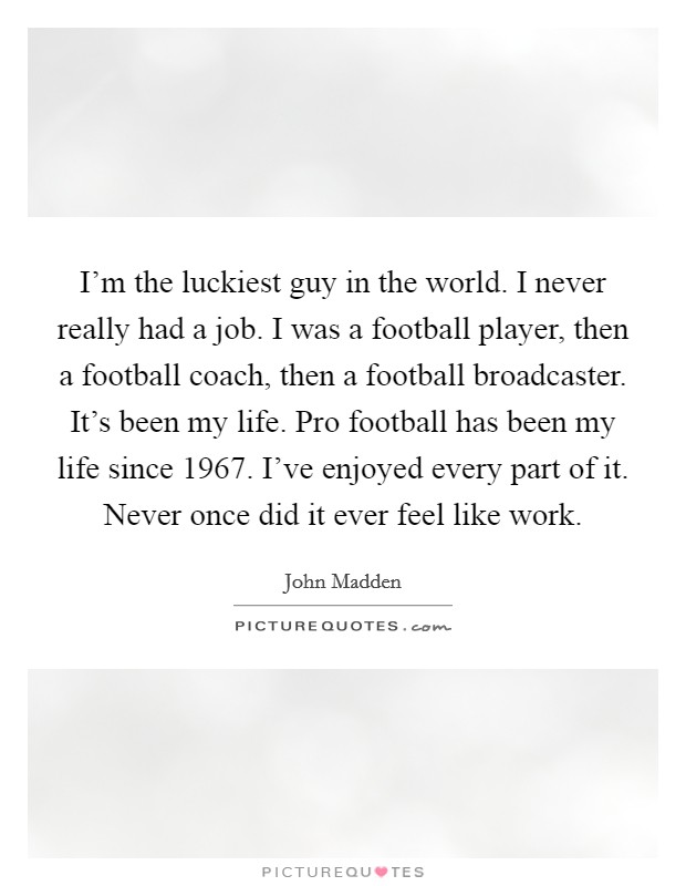 I'm the luckiest guy in the world. I never really had a job. I was a football player, then a football coach, then a football broadcaster. It's been my life. Pro football has been my life since 1967. I've enjoyed every part of it. Never once did it ever feel like work. Picture Quote #1