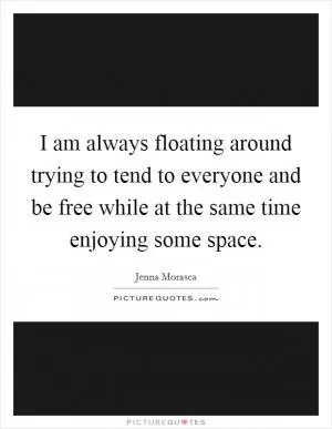 I am always floating around trying to tend to everyone and be free while at the same time enjoying some space Picture Quote #1