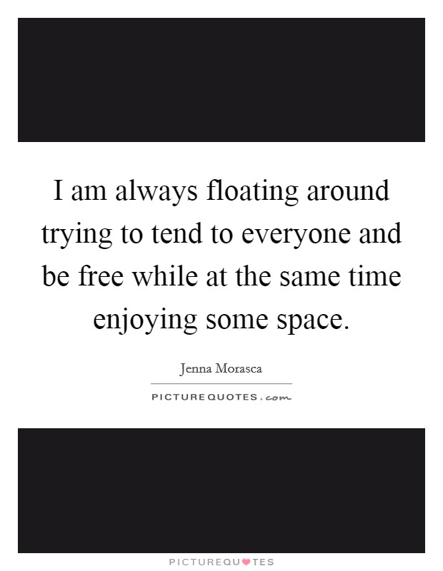 I am always floating around trying to tend to everyone and be free while at the same time enjoying some space. Picture Quote #1