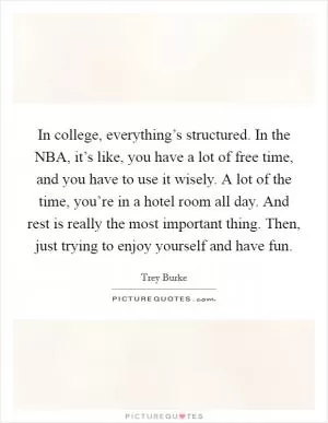 In college, everything’s structured. In the NBA, it’s like, you have a lot of free time, and you have to use it wisely. A lot of the time, you’re in a hotel room all day. And rest is really the most important thing. Then, just trying to enjoy yourself and have fun Picture Quote #1