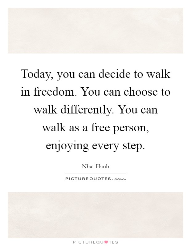 Today, you can decide to walk in freedom. You can choose to walk differently. You can walk as a free person, enjoying every step. Picture Quote #1