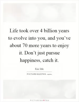 Life took over 4 billion years to evolve into you, and you’ve about 70 more years to enjoy it. Don’t just pursue happiness, catch it Picture Quote #1