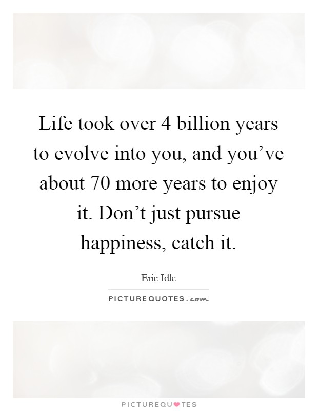 Life took over 4 billion years to evolve into you, and you've about 70 more years to enjoy it. Don't just pursue happiness, catch it. Picture Quote #1