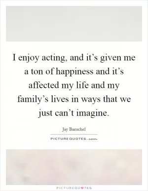 I enjoy acting, and it’s given me a ton of happiness and it’s affected my life and my family’s lives in ways that we just can’t imagine Picture Quote #1