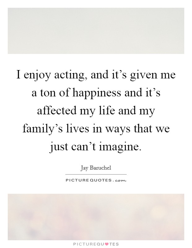 I enjoy acting, and it's given me a ton of happiness and it's affected my life and my family's lives in ways that we just can't imagine. Picture Quote #1