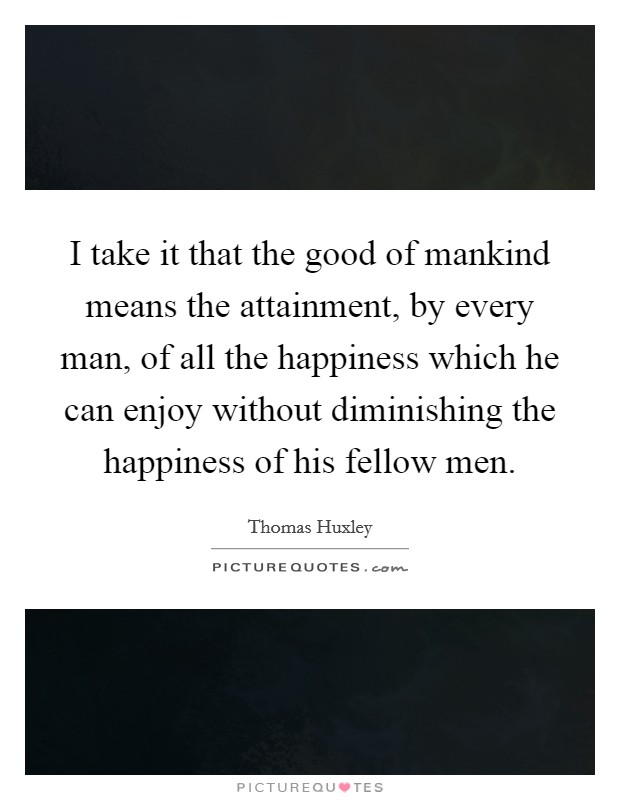 I take it that the good of mankind means the attainment, by every man, of all the happiness which he can enjoy without diminishing the happiness of his fellow men. Picture Quote #1