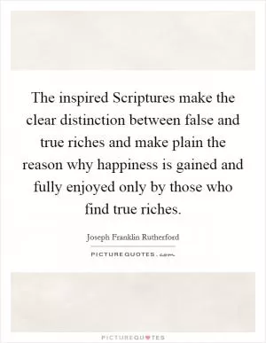 The inspired Scriptures make the clear distinction between false and true riches and make plain the reason why happiness is gained and fully enjoyed only by those who find true riches Picture Quote #1