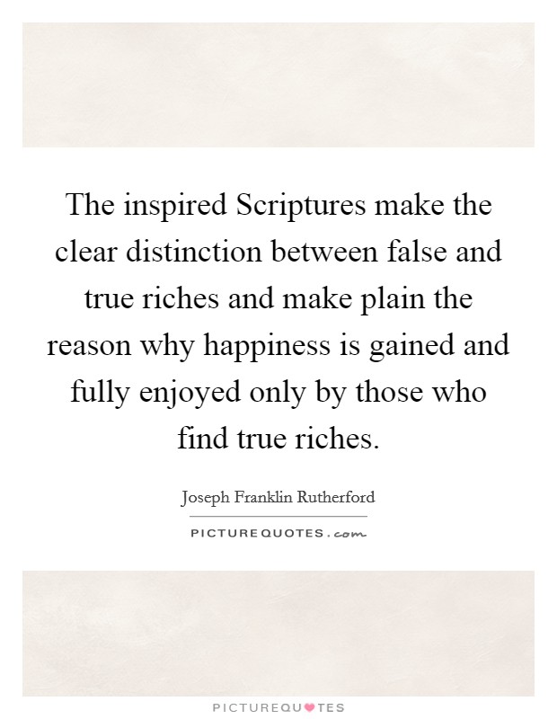 The inspired Scriptures make the clear distinction between false and true riches and make plain the reason why happiness is gained and fully enjoyed only by those who find true riches. Picture Quote #1