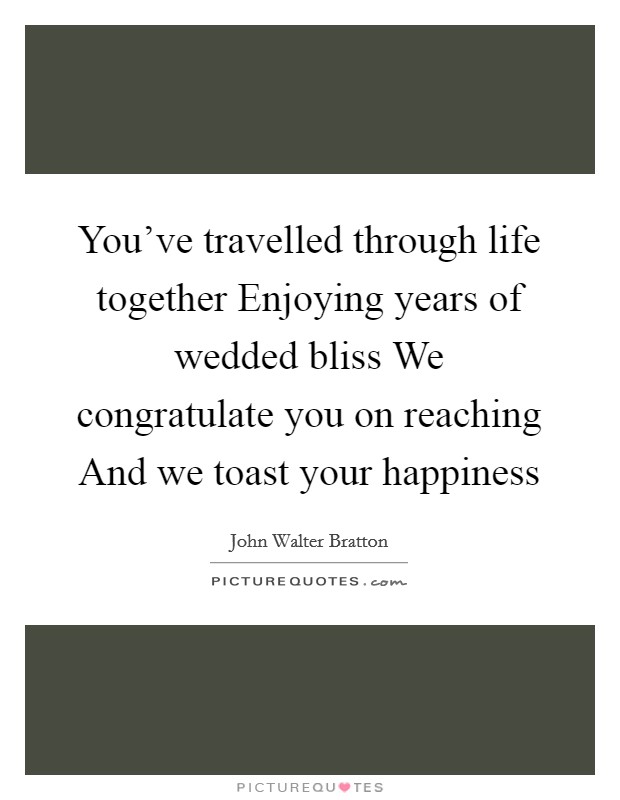 You've travelled through life together Enjoying years of wedded bliss We congratulate you on reaching And we toast your happiness Picture Quote #1