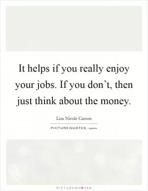 It helps if you really enjoy your jobs. If you don’t, then just think about the money Picture Quote #1