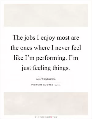 The jobs I enjoy most are the ones where I never feel like I’m performing. I’m just feeling things Picture Quote #1