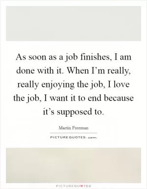 As soon as a job finishes, I am done with it. When I’m really, really enjoying the job, I love the job, I want it to end because it’s supposed to Picture Quote #1