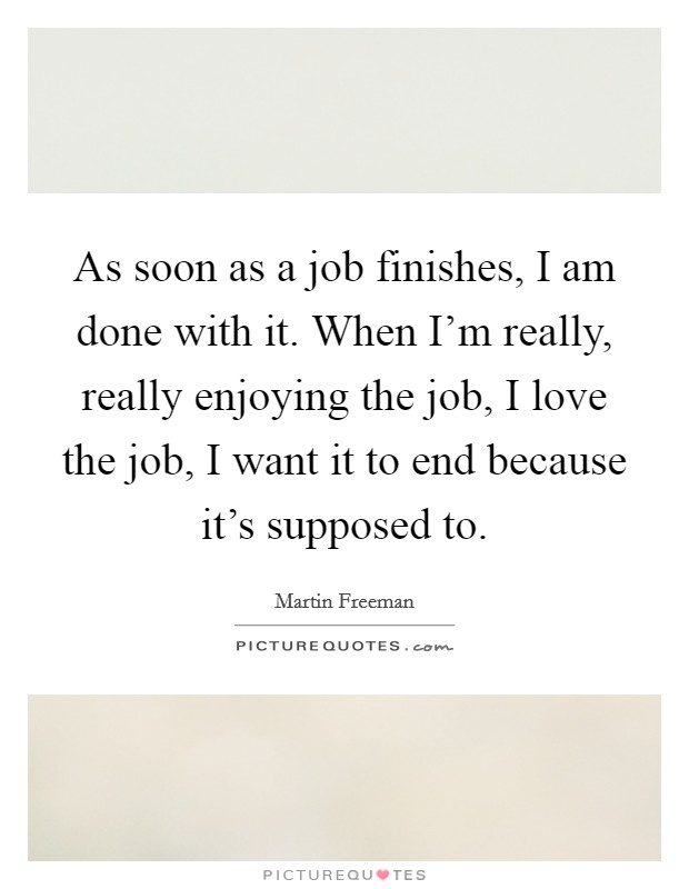 As soon as a job finishes, I am done with it. When I'm really, really enjoying the job, I love the job, I want it to end because it's supposed to. Picture Quote #1