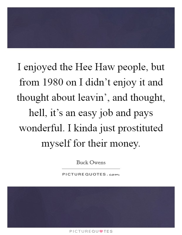 I enjoyed the Hee Haw people, but from 1980 on I didn't enjoy it and thought about leavin', and thought, hell, it's an easy job and pays wonderful. I kinda just prostituted myself for their money. Picture Quote #1