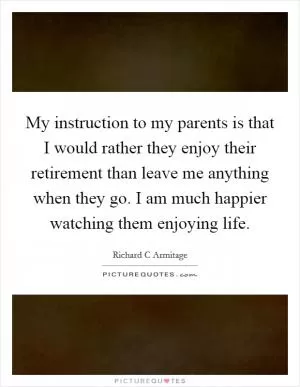 My instruction to my parents is that I would rather they enjoy their retirement than leave me anything when they go. I am much happier watching them enjoying life Picture Quote #1