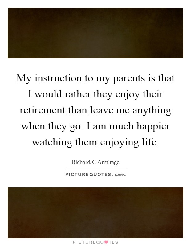 My instruction to my parents is that I would rather they enjoy their retirement than leave me anything when they go. I am much happier watching them enjoying life. Picture Quote #1
