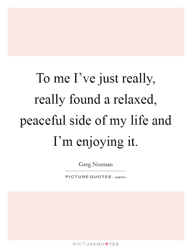 To me I've just really, really found a relaxed, peaceful side of my life and I'm enjoying it. Picture Quote #1