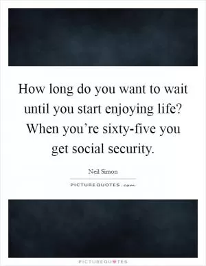 How long do you want to wait until you start enjoying life? When you’re sixty-five you get social security Picture Quote #1