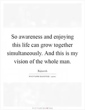 So awareness and enjoying this life can grow together simultaneously. And this is my vision of the whole man Picture Quote #1
