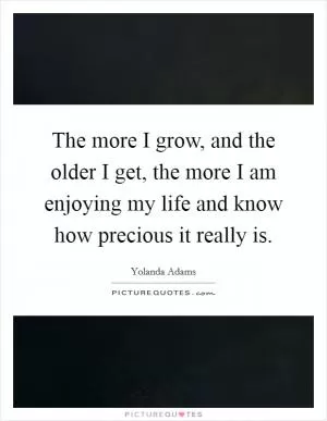 The more I grow, and the older I get, the more I am enjoying my life and know how precious it really is Picture Quote #1