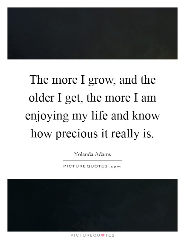 The more I grow, and the older I get, the more I am enjoying my life and know how precious it really is. Picture Quote #1