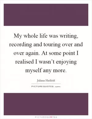 My whole life was writing, recording and touring over and over again. At some point I realised I wasn’t enjoying myself any more Picture Quote #1