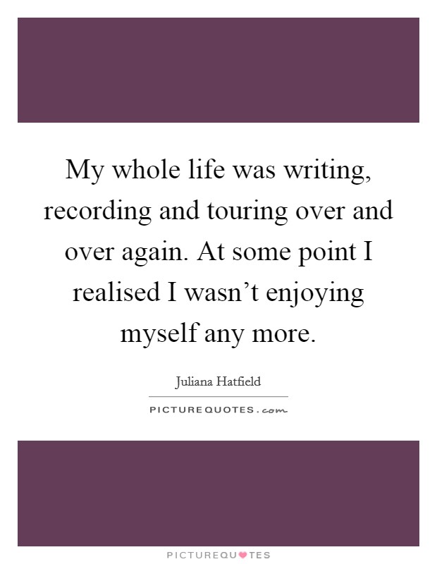 My whole life was writing, recording and touring over and over again. At some point I realised I wasn't enjoying myself any more. Picture Quote #1