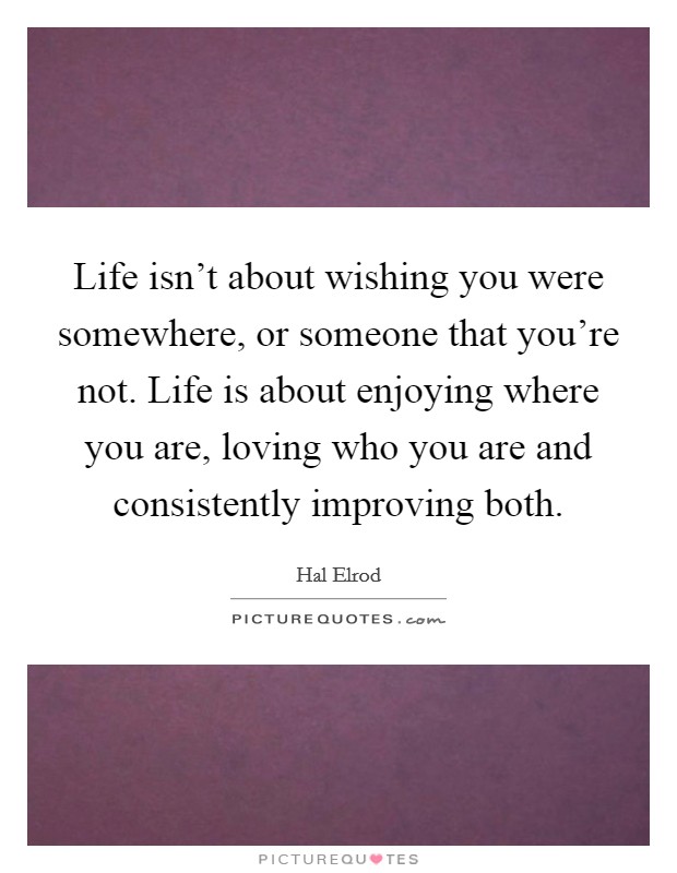 Life isn't about wishing you were somewhere, or someone that you're not. Life is about enjoying where you are, loving who you are and consistently improving both. Picture Quote #1