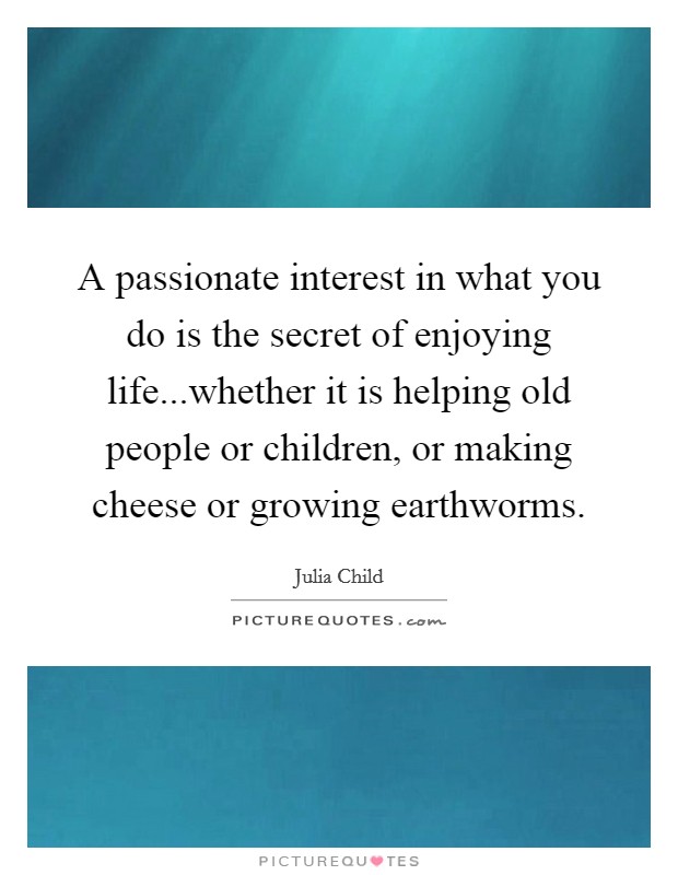 A passionate interest in what you do is the secret of enjoying life...whether it is helping old people or children, or making cheese or growing earthworms Picture Quote #1