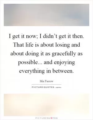 I get it now; I didn’t get it then. That life is about losing and about doing it as gracefully as possible... and enjoying everything in between Picture Quote #1