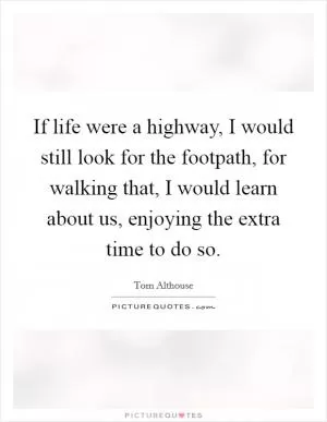 If life were a highway, I would still look for the footpath, for walking that, I would learn about us, enjoying the extra time to do so Picture Quote #1