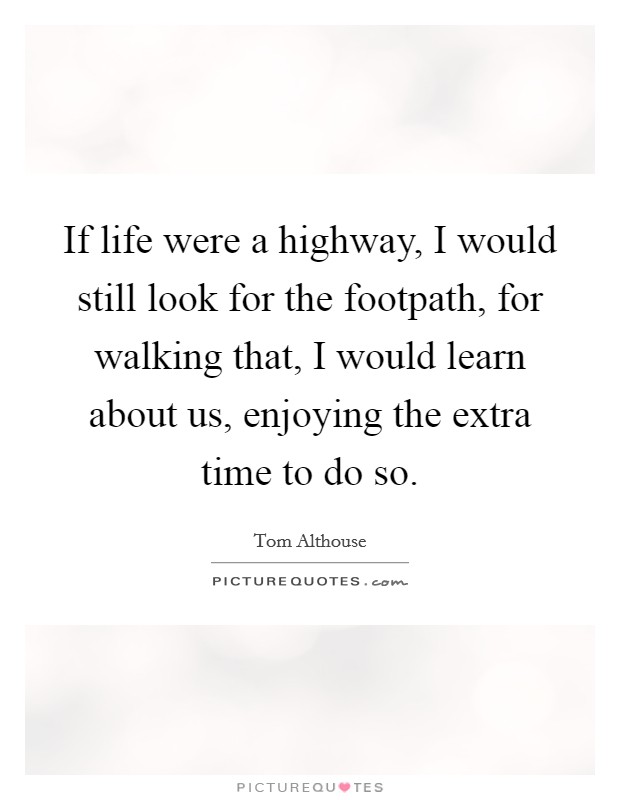 If life were a highway, I would still look for the footpath, for walking that, I would learn about us, enjoying the extra time to do so. Picture Quote #1