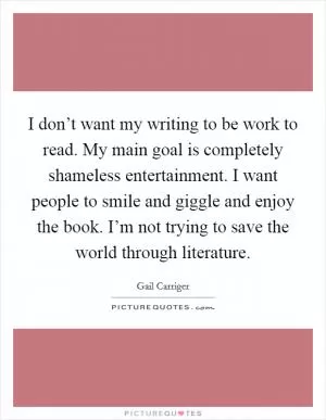 I don’t want my writing to be work to read. My main goal is completely shameless entertainment. I want people to smile and giggle and enjoy the book. I’m not trying to save the world through literature Picture Quote #1