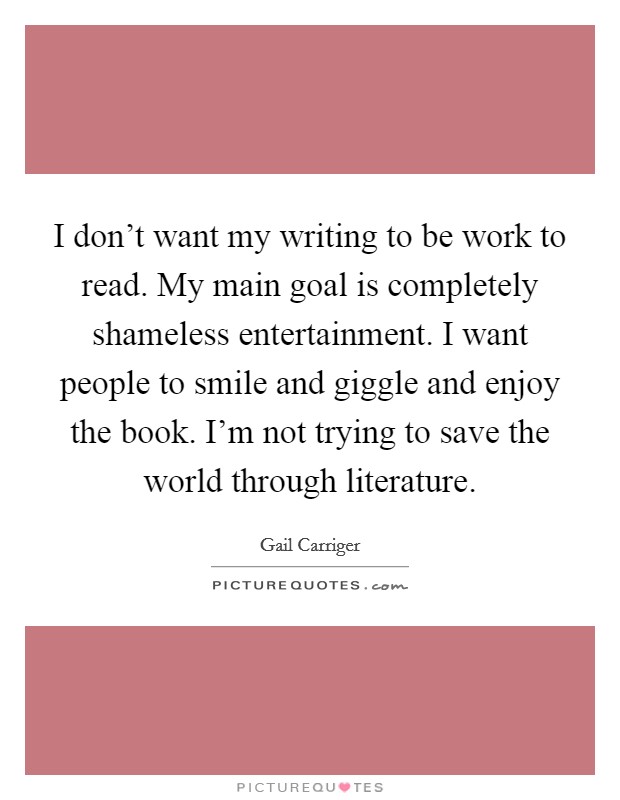 I don't want my writing to be work to read. My main goal is completely shameless entertainment. I want people to smile and giggle and enjoy the book. I'm not trying to save the world through literature. Picture Quote #1