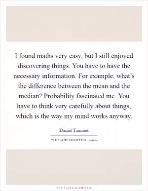 I found maths very easy, but I still enjoyed discovering things. You have to have the necessary information. For example, what’s the difference between the mean and the median? Probability fascinated me. You have to think very carefully about things, which is the way my mind works anyway Picture Quote #1