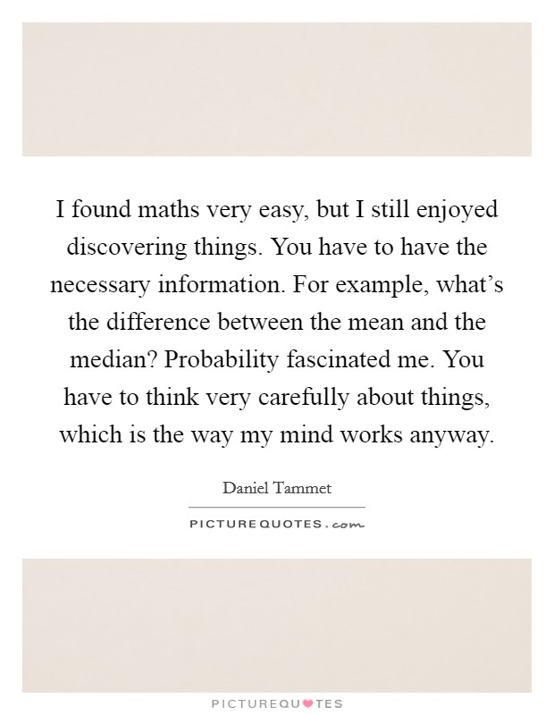 I found maths very easy, but I still enjoyed discovering things. You have to have the necessary information. For example, what's the difference between the mean and the median? Probability fascinated me. You have to think very carefully about things, which is the way my mind works anyway. Picture Quote #1