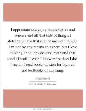 I appreciate and enjoy mathematics and science and all that side of things. I definitely have that side of me even though I’m not by any means an expert, but I love reading about physics and math and that kind of stuff. I wish I knew more than I did. I mean, I read books written for laymen, not textbooks or anything Picture Quote #1