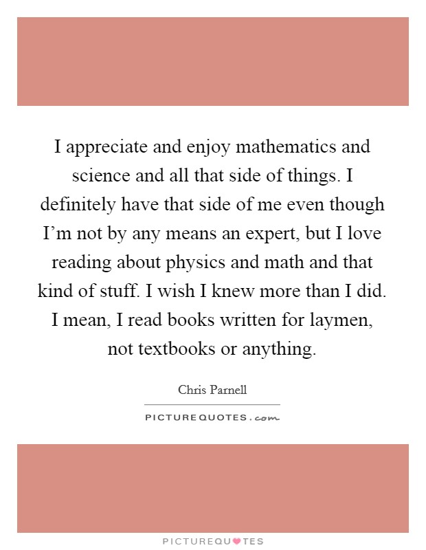I appreciate and enjoy mathematics and science and all that side of things. I definitely have that side of me even though I'm not by any means an expert, but I love reading about physics and math and that kind of stuff. I wish I knew more than I did. I mean, I read books written for laymen, not textbooks or anything. Picture Quote #1